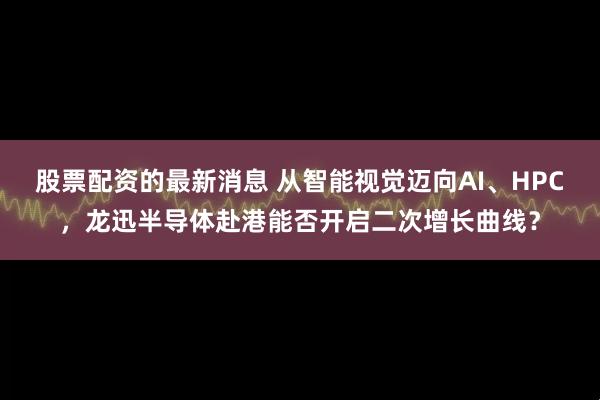 股票配资的最新消息 从智能视觉迈向AI、HPC，龙迅半导体赴港能否开启二次增长曲线？