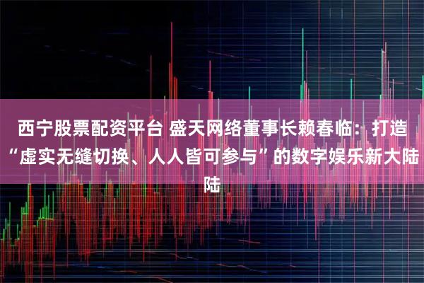 西宁股票配资平台 盛天网络董事长赖春临：打造“虚实无缝切换、人人皆可参与”的数字娱乐新大陆