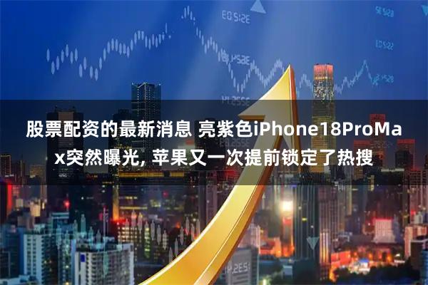 股票配资的最新消息 亮紫色iPhone18ProMax突然曝光, 苹果又一次提前锁定了热搜