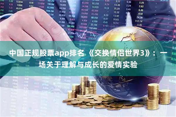 中国正规股票app排名 《交换情侣世界3》：一场关于理解与成长的爱情实验