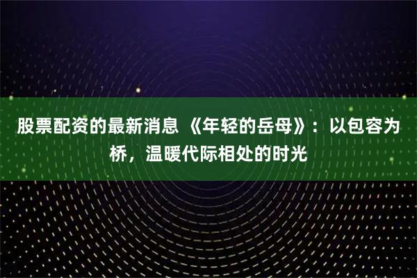 股票配资的最新消息 《年轻的岳母》：以包容为桥，温暖代际相处的时光