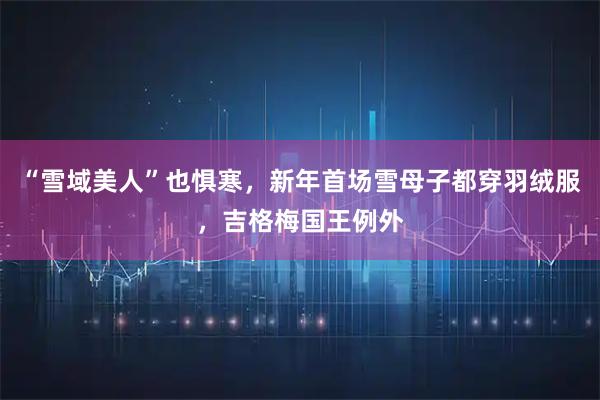 “雪域美人”也惧寒，新年首场雪母子都穿羽绒服，吉格梅国王例外