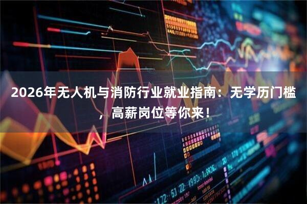 2026年无人机与消防行业就业指南：无学历门槛，高薪岗位等你来！